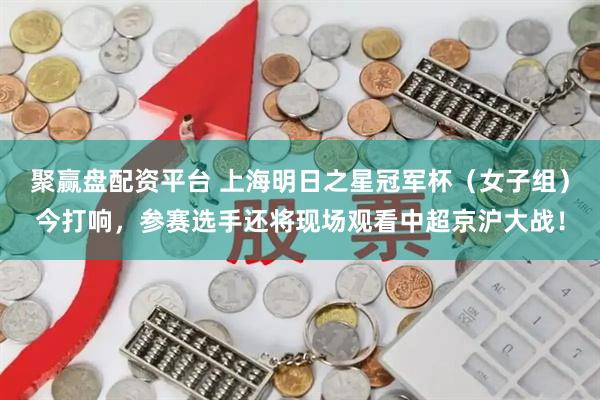 聚赢盘配资平台 上海明日之星冠军杯（女子组）今打响，参赛选手还将现场观看中超京沪大战！
