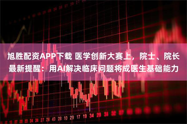 旭胜配资APP下载 医学创新大赛上，院士、院长最新提醒：用AI解决临床问题将成医生基础能力