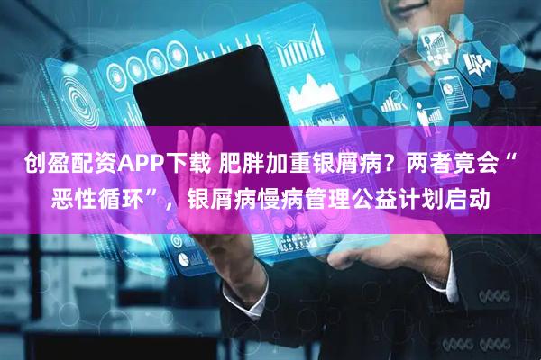 创盈配资APP下载 肥胖加重银屑病？两者竟会“恶性循环”，银屑病慢病管理公益计划启动