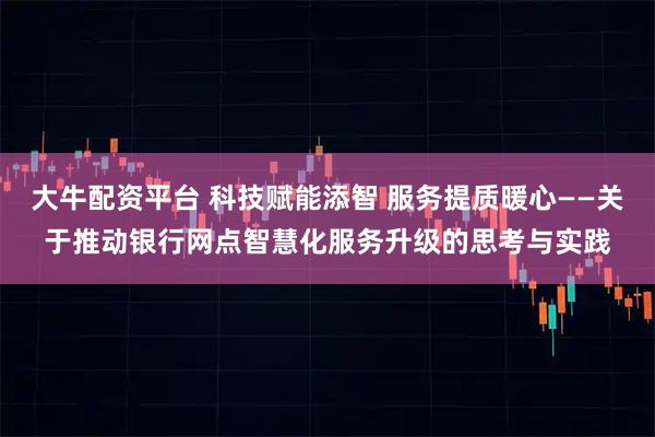 大牛配资平台 科技赋能添智 服务提质暖心——关于推动银行网点智慧化服务升级的思考与实践